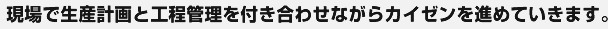 現場で生産計画と工程管理を付き合わせながらカイゼンを進めていきます。