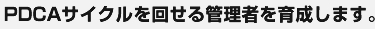 PDCAサイクルを回せる管理者を育成します。