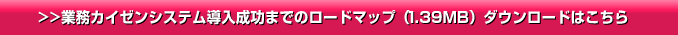 >>業務カイゼンシステム導入成功までのロードマップ（1.39MB ）ダウンロードはこちら