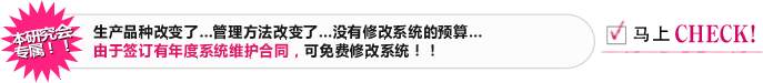 本研究会专属！！ 生产品种改变了…管理方法改变了…没有修改系统的预算… 由于签订有年度系统维护合同，可免费修改系统！！